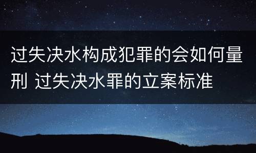 过失决水构成犯罪的会如何量刑 过失决水罪的立案标准