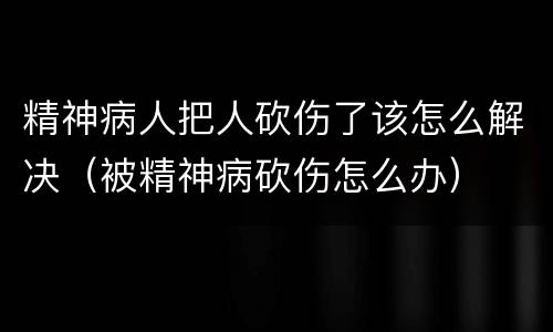 精神病人把人砍伤了该怎么解决（被精神病砍伤怎么办）