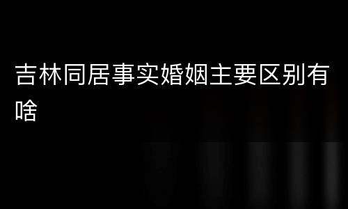 吉林同居事实婚姻主要区别有啥