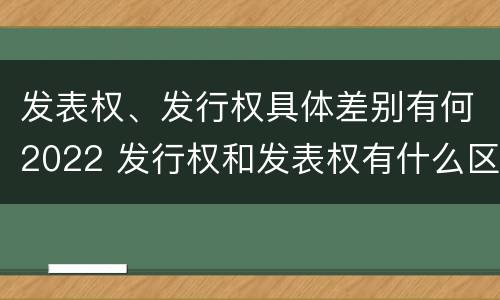 发表权、发行权具体差别有何2022 发行权和发表权有什么区别