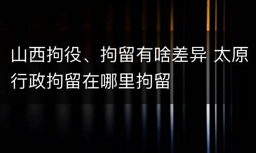 山西拘役、拘留有啥差异 太原行政拘留在哪里拘留