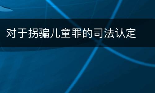 对于拐骗儿童罪的司法认定