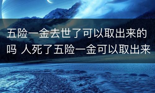 五险一金去世了可以取出来的吗 人死了五险一金可以取出来吗