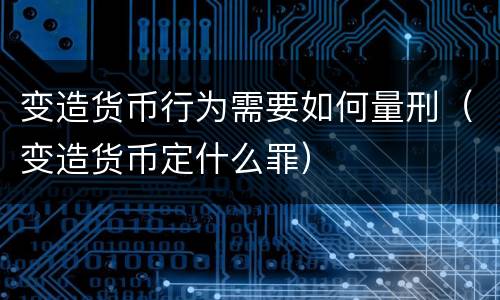变造货币行为需要如何量刑（变造货币定什么罪）