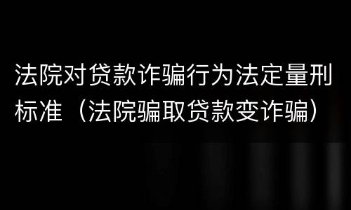 法院对贷款诈骗行为法定量刑标准（法院骗取贷款变诈骗）