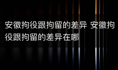 安徽拘役跟拘留的差异 安徽拘役跟拘留的差异在哪