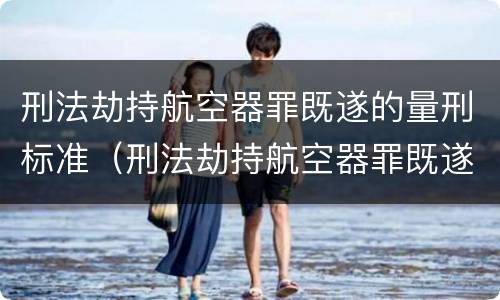 刑法劫持航空器罪既遂的量刑标准（刑法劫持航空器罪既遂的量刑标准是什么）