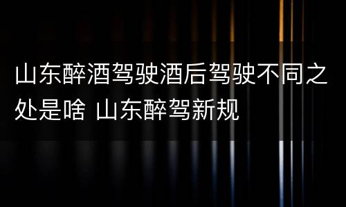 山东醉酒驾驶酒后驾驶不同之处是啥 山东醉驾新规