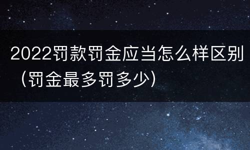 2022罚款罚金应当怎么样区别（罚金最多罚多少）