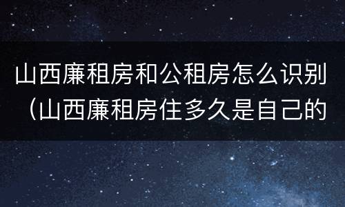 山西廉租房和公租房怎么识别（山西廉租房住多久是自己的）