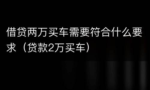 借贷两万买车需要符合什么要求（贷款2万买车）