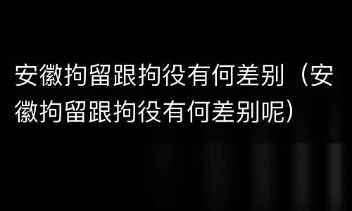 安徽拘留跟拘役有何差别（安徽拘留跟拘役有何差别呢）