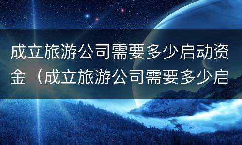 成立旅游公司需要多少启动资金（成立旅游公司需要多少启动资金才能投资）