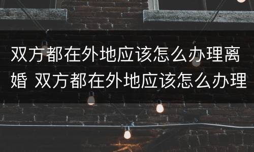 双方都在外地应该怎么办理离婚 双方都在外地应该怎么办理离婚手续
