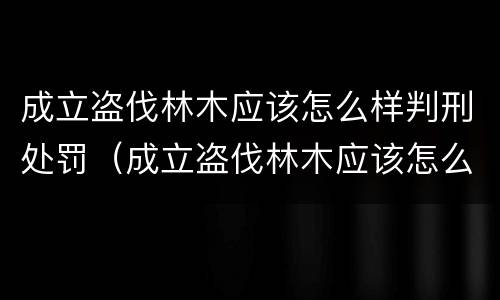 成立盗伐林木应该怎么样判刑处罚（成立盗伐林木应该怎么样判刑处罚呢）