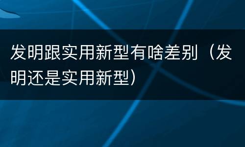 发明跟实用新型有啥差别（发明还是实用新型）