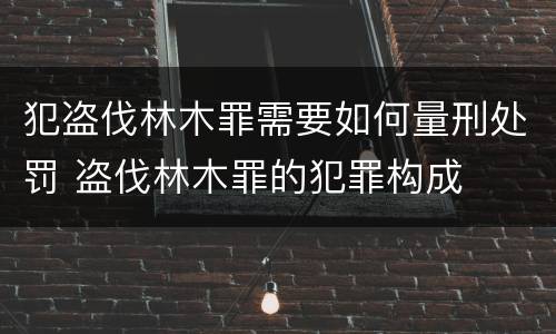 犯盗伐林木罪需要如何量刑处罚 盗伐林木罪的犯罪构成