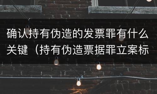 确认持有伪造的发票罪有什么关键（持有伪造票据罪立案标准）