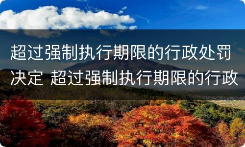 超过强制执行期限的行政处罚决定 超过强制执行期限的行政处罚决定书怎么写