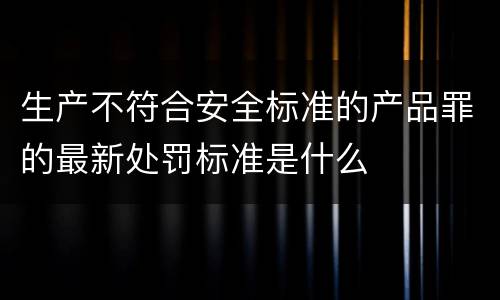 生产不符合安全标准的产品罪的最新处罚标准是什么 生产不符合安全标准的产品罪的最新处罚标准是什么