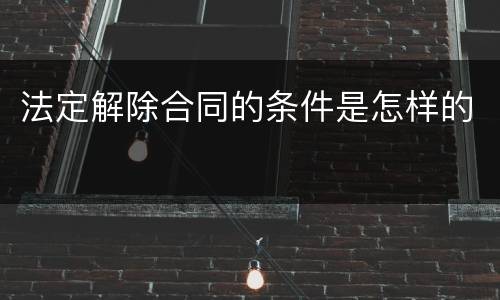 法定解除合同的条件是怎样的 法定解除合同的条件是怎样的