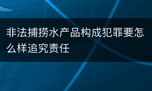 非法捕捞水产品构成犯罪要怎么样追究责任