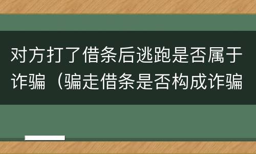 对方打了借条后逃跑是否属于诈骗（骗走借条是否构成诈骗）