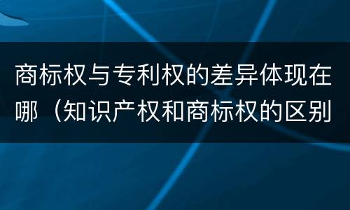 商标权与专利权的差异体现在哪（知识产权和商标权的区别）