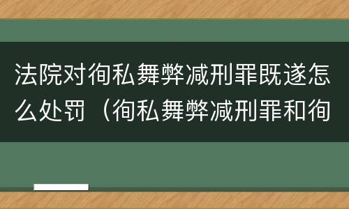 法院对徇私舞弊减刑罪既遂怎么处罚（徇私舞弊减刑罪和徇私枉法罪）