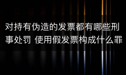 对持有伪造的发票都有哪些刑事处罚 使用假发票构成什么罪