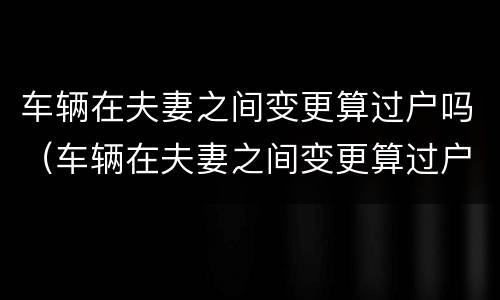 车辆在夫妻之间变更算过户吗（车辆在夫妻之间变更算过户吗怎么办）