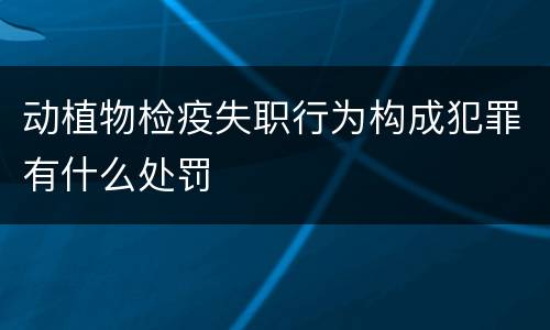 动植物检疫失职行为构成犯罪有什么处罚
