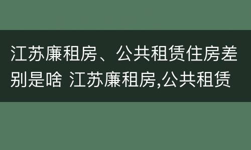 江苏廉租房、公共租赁住房差别是啥 江苏廉租房,公共租赁住房差别是啥