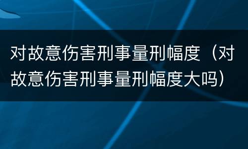 对故意伤害刑事量刑幅度（对故意伤害刑事量刑幅度大吗）