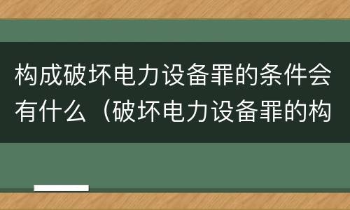 构成破坏电力设备罪的条件会有什么（破坏电力设备罪的构成要件）