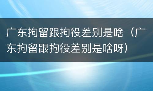 广东拘留跟拘役差别是啥（广东拘留跟拘役差别是啥呀）