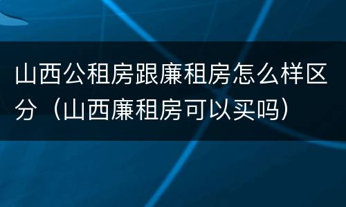 山西公租房跟廉租房怎么样区分（山西廉租房可以买吗）
