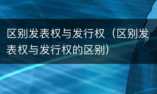区别发表权与发行权（区别发表权与发行权的区别）