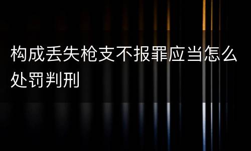 构成丢失枪支不报罪应当怎么处罚判刑
