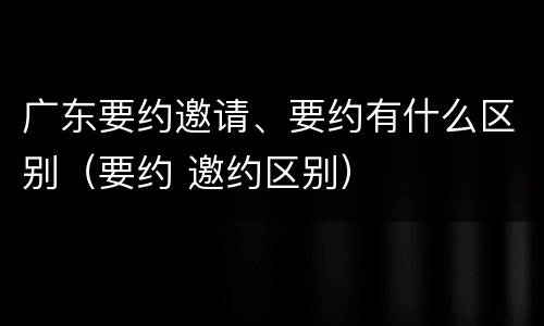广东要约邀请、要约有什么区别（要约 邀约区别）