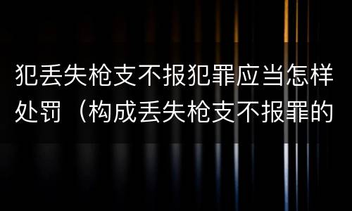 犯丢失枪支不报犯罪应当怎样处罚（构成丢失枪支不报罪的行为）