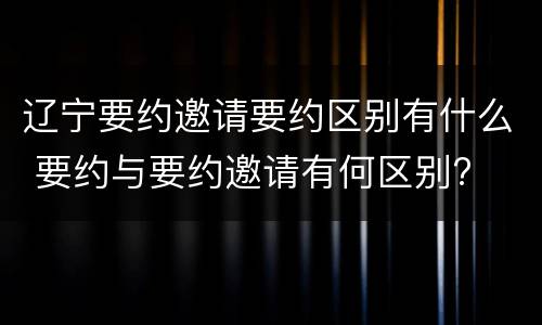 辽宁要约邀请要约区别有什么 要约与要约邀请有何区别?