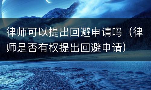 律师可以提出回避申请吗（律师是否有权提出回避申请）