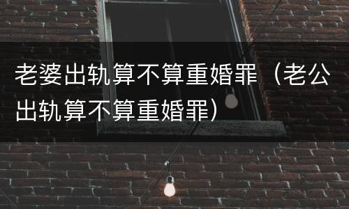 老婆出轨算不算重婚罪（老公出轨算不算重婚罪）
