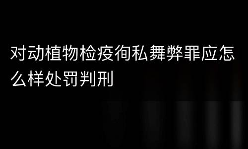 对动植物检疫徇私舞弊罪应怎么样处罚判刑