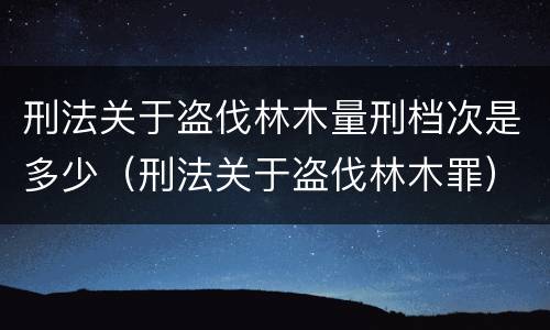刑法关于盗伐林木量刑档次是多少（刑法关于盗伐林木罪）