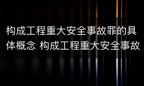 构成工程重大安全事故罪的具体概念 构成工程重大安全事故罪的具体概念是什么