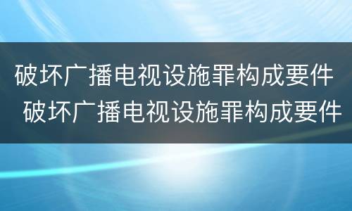 破坏广播电视设施罪构成要件 破坏广播电视设施罪构成要件有哪些