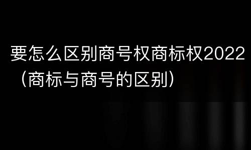 要怎么区别商号权商标权2022（商标与商号的区别）