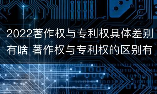 2022著作权与专利权具体差别有啥 著作权与专利权的区别有哪些